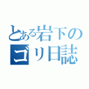 とある岩下のゴリ日誌（）