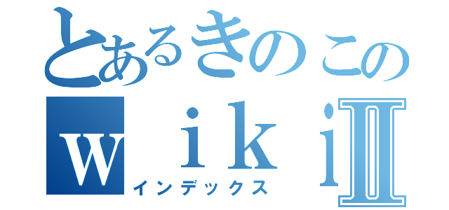 とあるきのこのｗｉｋｉページⅡ（インデックス）