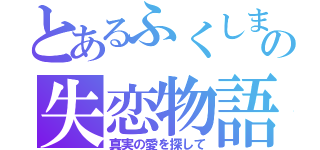 とあるふくしまの失恋物語（真実の愛を探して）