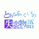 とあるふくしまの失恋物語（真実の愛を探して）