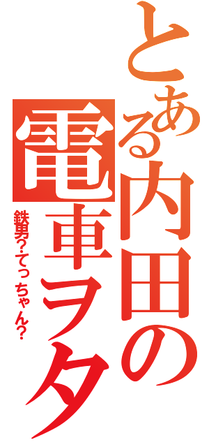 とある内田の電車ヲタ（鉄男？てっちゃん？）