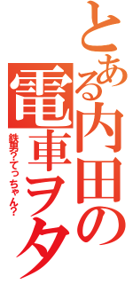 とある内田の電車ヲタ（鉄男？てっちゃん？）