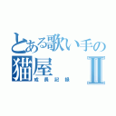 とある歌い手の猫屋Ⅱ（成長記録）