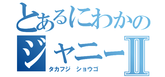 とあるにわかのジャニーズ系Ⅱ（タカフジ ショウゴ）