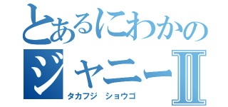 とあるにわかのジャニーズ系Ⅱ（タカフジ ショウゴ）