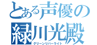 とある声優の緑川光殿（グリーンリバーライト）