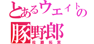 とあるウエイトの豚野郎（佐藤拓実）