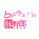 とあるウエイトの豚野郎（佐藤拓実）