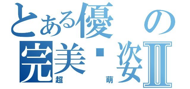 とある優の完美趴姿Ⅱ（超萌）