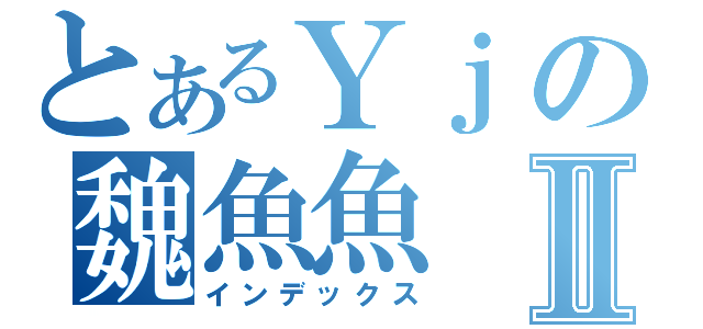 とあるＹｊの魏魚魚Ⅱ（インデックス）