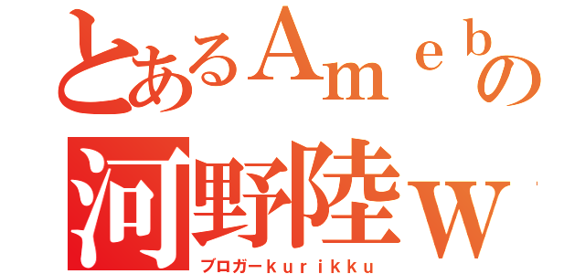 とあるＡｍｅｂａの河野陸ｗ（ブロガーｋｕｒｉｋｋｕ）