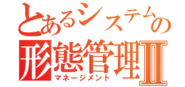 とあるシステムの形態管理Ⅱ（マネージメント）