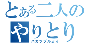 とある二人のやりとり（バカップルぶり）