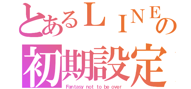 とあるＬＩＮＥ民の初期設定°（Ｆａｎｔａｓｙ ｎｏｔ ｔｏ ｂｅ ｏｖｅｒ）