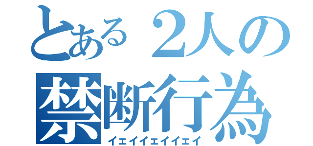 とある２人の禁断行為（イェイイェイイェイ）