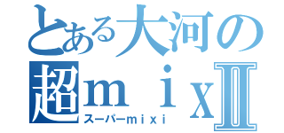 とある大河の超ｍｉｘｉⅡ（スーパーｍｉｘｉ）