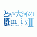 とある大河の超ｍｉｘｉⅡ（スーパーｍｉｘｉ）