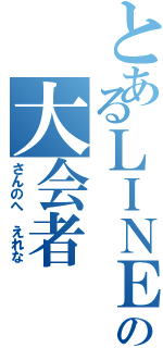 とあるＬＩＮＥの大会者（さんのへ えれな）