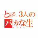 とある３人のバカな生活（イツメン）