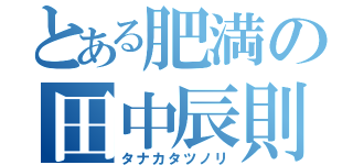 とある肥満の田中辰則（タナカタツノリ）