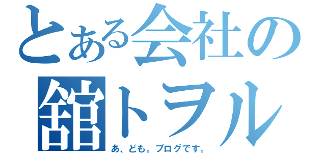 とある会社の舘トヲル（あ、ども。ブログです。）