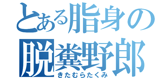 とある脂身の脱糞野郎（きたむらたくみ）