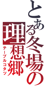 とある冬場の理想郷（テーブルコタツ）