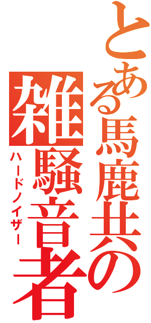 とある馬鹿共の雑騒音者（ハードノイザー）