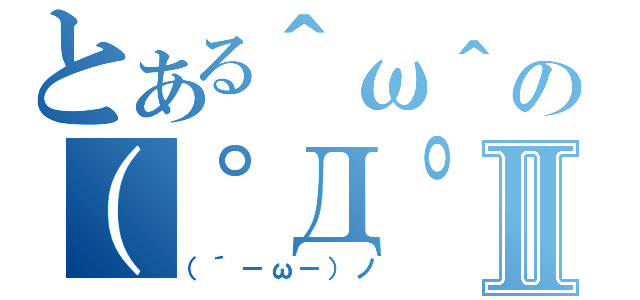 とある＾ω＾の（゜Д゜）Ⅱ（（´－ω－）ノ）