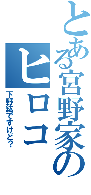 とある宮野家のヒロコ（下野紘ですけど？）