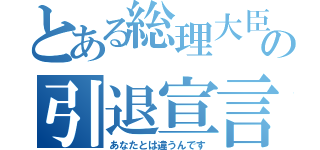 とある総理大臣の引退宣言（あなたとは違うんです）