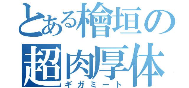 とある檜垣の超肉厚体（ギガミート）