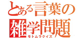 とある言葉の雑学問題（モトムラクイズ）