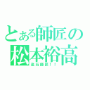 とある師匠の松本裕高（流石師匠！！）