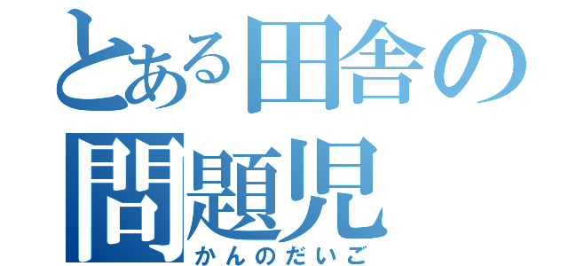 とある田舎の問題児（かんのだいご）