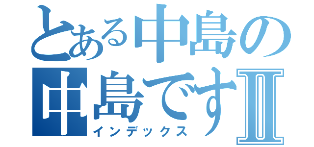 とある中島の中島ですⅡ（インデックス）