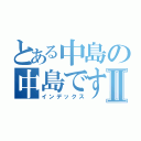 とある中島の中島ですⅡ（インデックス）