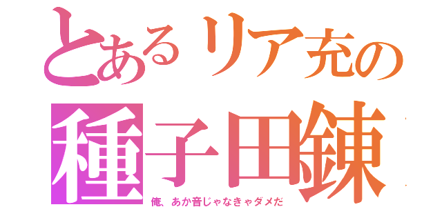 とあるリア充の種子田錬（俺、あか音じゃなきゃダメだ）