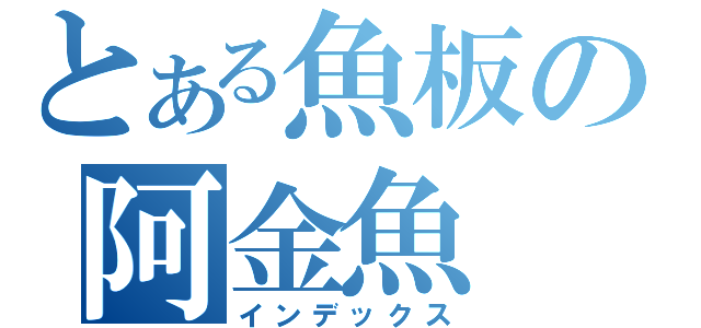 とある魚板の阿金魚（インデックス）