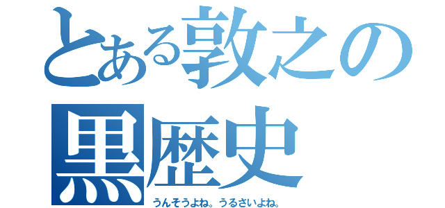 とある敦之の黒歴史（うんそうよね。うるさいよね。）