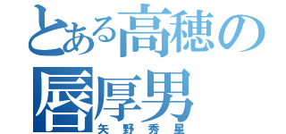 とある高穂の唇厚男（矢野秀星）