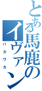 とある馬鹿のイヴァン（バカワカ）