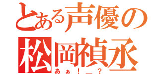 とある声優の松岡禎丞（あぁ！＿？）