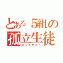 とある５組の孤立生徒（ボッチやろう）