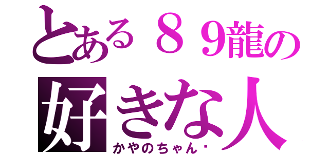 とある８９龍の好きな人（かやのちゃん♡）