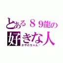 とある８９龍の好きな人（かやのちゃん♡）