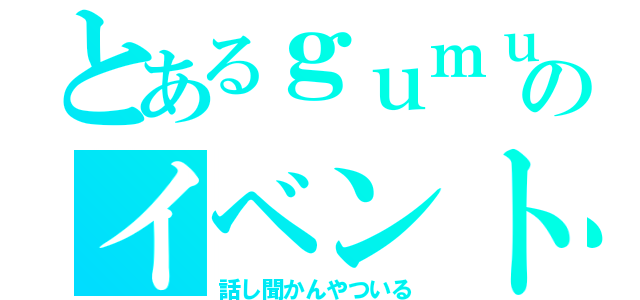 とあるｇｕｍｕのイベント（話し聞かんやついる）