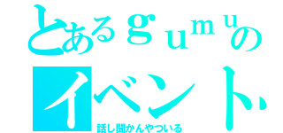 とあるｇｕｍｕのイベント（話し聞かんやついる）