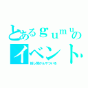 とあるｇｕｍｕのイベント（話し聞かんやついる）