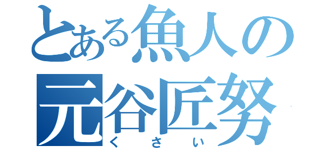 とある魚人の元谷匠努（く　　さ　　い）